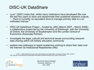 Lyon* (2007) notes that, whilst many institutions have developed IRs over the last few years to store and disseminate their published research outputs, “…there is currently no equivalent drive to manage primary data in a co-ordinated manner.”  DISC-UK DataShare Project – funded by JISC (March 2007 – March 2009) - a collaborative project led by the University of Edinburgh, with the University of Oxford, the University of Southampton and the London School of Economics (Associate Partner) .  Investigate the legal, cultural and technical issues surrounding research data sharing within UK tertiary education community  explore new pathways to assist academics wishing to share their data over the Internet via Institutional Repositories (IRs) *LYON, L. (2007) Dealing with data: roles, responsibilities and relationships, Consultancy Report. Bath: UKOLN. -  http://www.jisc.ac.uk/media/documents/programmes/digital_repositories/dealing_with_data_report-final.pdf  DISC-UK DataShare 