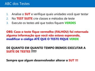 ABC dos Testes

1.   Analise o SUT e verifique quais unidades você quer testar
2.   No TEST SUITE crie classes e métodos de teste
3.   Execute os testes até que todos fiquem VERDES

OBS: Caso o teste fique vermelho (FALHOU) foi retornada
alguma informação que você não estava esperando,
modificar o código ATÉ QUE O TESTE FIQUE VERDE

DE QUANTO EM QUANTO TEMPO IREMOS EXECUTAR A
SUITE DE TESTES ????

Sempre que algum desenvolvedor alterar o SUT !!!
 