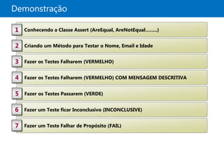 Demonstração

1   Conhecendo a Classe Assert (AreEqual, AreNotEqual……..)


2   Criando um Método para Testar o Nome, Email e Idade


3   Fazer os Testes Falharem (VERMELHO)


4   Fazer os Testes Falharem (VERMELHO) COM MENSAGEM DESCRITIVA


5   Fazer os Testes Passarem (VERDE)


6   Fazer um Teste ficar Inconclusivo (INCONCLUSIVE)


7   Fazer um Teste Falhar de Propósito (FAIL)
 