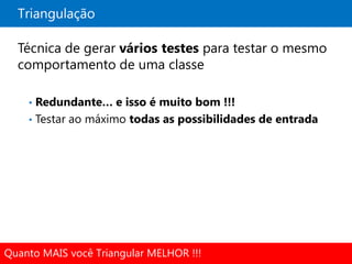 Triangulação

  Técnica de gerar vários testes para testar o mesmo
  comportamento de uma classe

    • Redundante… e isso é muito bom !!!
    • Testar ao máximo todas as possibilidades de entrada




Quanto MAIS você Triangular MELHOR !!!
 