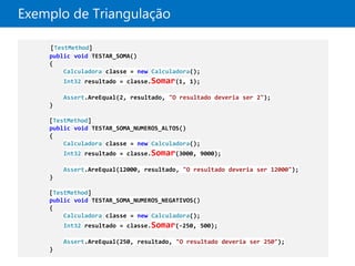Exemplo de Triangulação

    [TestMethod]
    public void TESTAR_SOMA()
    {
        Calculadora classe = new Calculadora();
        Int32 resultado = classe.Somar(1, 1);

        Assert.AreEqual(2, resultado, "O resultado deveria ser 2");
    }

    [TestMethod]
    public void TESTAR_SOMA_NUMEROS_ALTOS()
    {
        Calculadora classe = new Calculadora();
        Int32 resultado = classe.Somar(3000, 9000);

        Assert.AreEqual(12000, resultado, "O resultado deveria ser 12000");
    }

    [TestMethod]
    public void TESTAR_SOMA_NUMEROS_NEGATIVOS()
    {
        Calculadora classe = new Calculadora();
        Int32 resultado = classe.Somar(-250, 500);

        Assert.AreEqual(250, resultado, "O resultado deveria ser 250");
    }
 