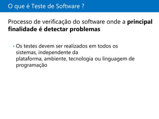 O que é Teste de Software ?

Processo de verificação do software onde a principal
finalidade é detectar problemas

 •   Os testes devem ser realizados em todos os
     sistemas, independente da
     plataforma, ambiente, tecnologia ou linguagem de
     programação
 