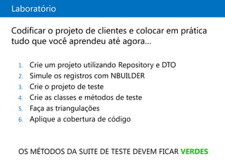 Laboratório

Codificar o projeto de clientes e colocar em prática
tudo que você aprendeu até agora…

 1. Crie um projeto utilizando Repository e DTO
 2. Simule os registros com NBUILDER
 3. Crie o projeto de teste
 4. Crie as classes e métodos de teste
 5. Faça as triangulações
 6. Aplique a cobertura de código




 OS MÉTODOS DA SUITE DE TESTE DEVEM FICAR VERDES
 