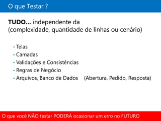 O que Testar ?

  TUDO… independente da
  (complexidade, quantidade de linhas ou cenário)

    • Telas
    • Camadas
    • Validações e Consistências
    • Regras de Negócio
    • Arquivos, Banco de Dados     (Abertura, Pedido, Resposta)




O que você NÃO testar PODERÁ ocasionar um erro no FUTURO
 