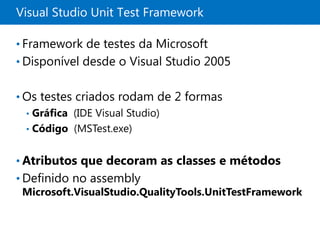 Visual Studio Unit Test Framework

• Framework de testes da Microsoft
• Disponível desde o Visual Studio 2005


• Os testes criados rodam de 2 formas
  • Gráfica (IDE Visual Studio)
  • Código (MSTest.exe)


• Atributos que decoram as classes e métodos
• Definido no assembly
  Microsoft.VisualStudio.QualityTools.UnitTestFramework
 