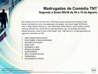 Para relaxar da correria do dia a dia, a TNT oferece duas semanas de comédias muito
loucas, estrelando os caras mais engraçados do pedaço. Com Jason Segel, Will Ferrell,
John C. Reilly, Robert Downey Jr., Zach Galifianakis, Owen Wilson, Jason Sudeikis, Harold
e Kumar, Michael Cera, Jonah Hill, um alienígena boca suja, um punhado de zumbis,
Woody Harrelson, James Franco e Seth Rogen. UFA... Não tem erro: risadas garantidas de
segunda a sexta-feira na TNT.
 UMA VIAGEM MUITO LOUCA
 RICKY BOBBY: A TODA VELOCIDADE
 UM PARTO DE VIAGEM
 PASSE LIVRE
 SUPERBAD: É HOJE
 RESSACA DE AMOR
 QUASE IRMÃOS
 PAUL: O ALIEN FUGITIVO
 ZUMBILÂNDIA
 SEGURANDO AS PONTAS
Madrugadas de Comédia TNT
Segunda a Sexta 00h30 de 04 a 15 de Agosto
“A veiculação de anúncio dos canais Turner fica ainda sujeita aos Termos e Condições Padrão de Publicidade que podem ser acessados no seguinte link: http://www.turner.com/#/company/advertising-latin-america”
Cotas Disponíveis: 4/4
Deadline: Chamadas e Vinhetas 15 dias antes de ir ao ar.
 