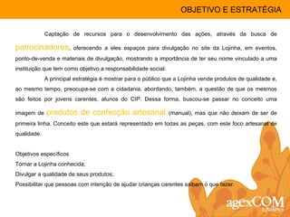 Captação de recursos para o desenvolvimento das ações, através da busca de  patrocinadores , oferecendo a eles espaços para divulgação no site da Lojinha, em eventos, ponto-de-venda e materiais de divulgação, mostrando a importância de ter seu nome vinculado a uma instituição que tem como objetivo a responsabilidade social. A principal estratégia é mostrar para o público que a Lojinha vende produtos de qualidade e, ao mesmo tempo, preocupa-se com a cidadania, abordando, também, a questão de que os mesmos são feitos por jovens carentes, alunos do CIP. Dessa forma, buscou-se passar no conceito uma imagem de  produtos de confecção artesanal  (manual), mas que não deixam de ser de primeira linha. Conceito este que estará representado em todas as peças, com este foco artesanal de qualidade. Objetivos específicos Tornar a Lojinha conhecida; Divulgar a qualidade de seus produtos; Possibilitar que pessoas com intenção de ajudar crianças carentes saibam o que fazer. OBJETIVO E ESTRATÉGIA 