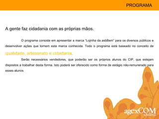 A gente faz cidadania com as próprias mãos. O programa consiste em apresentar a marca “Lojinha da asbBem” para os diversos públicos e desenvolver ações que tornem esta marca conhecida. Todo o programa está baseado no conceito de  qualidade, artesanato e cidadania .  Serão necessários vendedores, que poderão ser os próprios alunos do CIP, que estejam dispostos a trabalhar desta forma. Isto poderá ser oferecido como forma de estágio não-remunerado para esses alunos. PROGRAMA 
