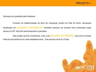 Quiosque da qualidade pela cidadania Consiste na implementação de ilhas em shoppings centers do Vale do Sinos. Quiosques localizados em  espaços estratégicos  venderão produtos de primeira linha produzidos pelos alunos do CIP. Esta ilha será temporária e periódica. Este projeto servirá, inicialmente, como uma  amostra do trabalho , pois terá um tempo limite de permanência em cada estabelecimento.  Este período será de 15 dias. PROJETO 1 
