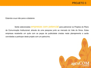Estenda a sua mão para a cidadania Serão selecionadas  empresas com potencial  para patrocinar os Projetos do Plano de Comunicação Institucional, através de uma pesquisa junto ao mercado do Vale do Sinos. Estas empresas receberão um quite com as peças de publicidade criadas neste planejamento e serão convidadas a participar deste projeto com um patrocínio.  PROJETO 3 