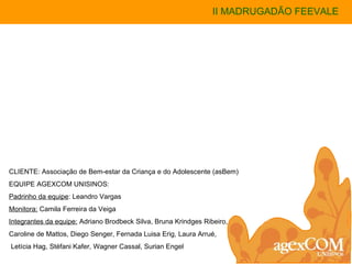 II MADRUGADÃO FEEVALE CLIENTE: Associação de Bem-estar da Criança e do Adolescente (asBem) EQUIPE AGEXCOM UNISINOS: Padrinho da equipe : Leandro Vargas Monitora:  Camila Ferreira da Veiga Integrantes da equipe:  Adriano Brodbeck Silva, Bruna Krindges Ribeiro, Caroline de Mattos, Diego Senger, Fernada Luisa Erig, Laura Arrué, Letícia Hag, Stéfani Kafer, Wagner Cassal, Surian Engel 