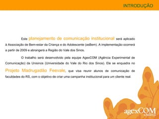 Este  planejamento de comunicação institucional   será aplicado à Associação de Bem-estar da Criança e do Adolescente (asBem). A implementação ocorrerá a partir de 2009 e abrangerá a Região do Vale dos Sinos.  O trabalho será desenvolvido pela equipe AgexCOM (Agência Experimental de Comunicação) da Unisinos (Universidade do Vale do Rio dos Sinos). Ele se enquadra no  Projeto Madrugadão Feevale , que visa reunir alunos de comunicação de faculdades do RS, com o objetivo de criar uma campanha institucional para um cliente real. INTRODUÇÃO 