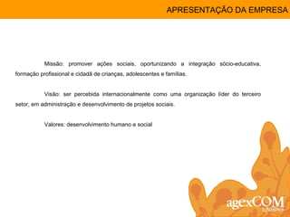 APRESENTAÇÃO DA EMPRESA Missão: promover ações sociais, oportunizando a integração sócio-educativa, formação profissional e cidadã de crianças, adolescentes e famílias.  Visão: ser percebida internacionalmente como uma organização líder do terceiro setor, em administração e desenvolvimento de projetos sociais. Valores: desenvolvimento humano e social 