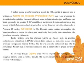 A asBem passou a ganhar mais força a partir de 1995, quando foi possível criar a fundação do  Centro de Iniciação Profissional (CIP) , que reúne programas de formação técnico-metódico, integrando oficinas e cursos profissionalizantes com qualificação nas áreas comercial e de serviços. O CIP possibilitou o atendimento de mais adolescentes, e aos poucos foi dando frutos, aumentando anualmente o número de cursos oferecidos. Atualmente, o Programa CIP mantém  400 alunos  (de 14 a 24 anos), e estes recebem alimentação e não pagam para fazer os cursos. No entanto, este trabalho não é conhecido, pois a associação não possui uma campanha institucional. Existe, também, uma loja chamada Lojinha da Asbem, onde os produtos confeccionados pelos alunos do CIP são vendidos. Estes produtos são conhecidos apenas pelos familiares e amigos dos mesmos devido à falta de uma campanha institucional. Esta falta de comunicação faz com que os recursos necessários para o crescimento do projeto se tornem restritos. Há um desejo de que a  Lojinha  esteja colocada em pontos mais estratégicos, como shoppings centers, feiras e eventos. Contudo, não há um planejamento e uma possibilidade concreta desta colocação. DIAGNÓSTICO 