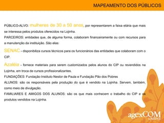 PÚBLICO-ALVO:  mulheres de 30 a 50 anos , por representarem a faixa etária que mais se interessa pelos produtos oferecidos na Lojinha. PARCEIROS: entidades que, de alguma forma, colaboram financeiramente ou com recursos para a manutenção da instituição. São elas: SENAC  - disponibiliza cursos técnicos para os funcionários das entidades que colaboram com o CIP.  Azaléia  - fornece materiais para serem customizados pelos alunos do CIP ou revendidos na Lojinha, em troca de cursos profissionalizantes. FUNDAÇÕES: Fundação Instituto Nestor de Paula e Fundação Pão dos Pobres  ALUNOS: são os responsáveis pela produção do que é vendido na Lojinha. Servem, também, como meio de divulgação. FAMILIARES E AMIGOS DOS ALUNOS: são os que mais conhecem o trabalho do CIP e os produtos vendidos na Lojinha. MAPEAMENTO DOS PÚBLICOS 