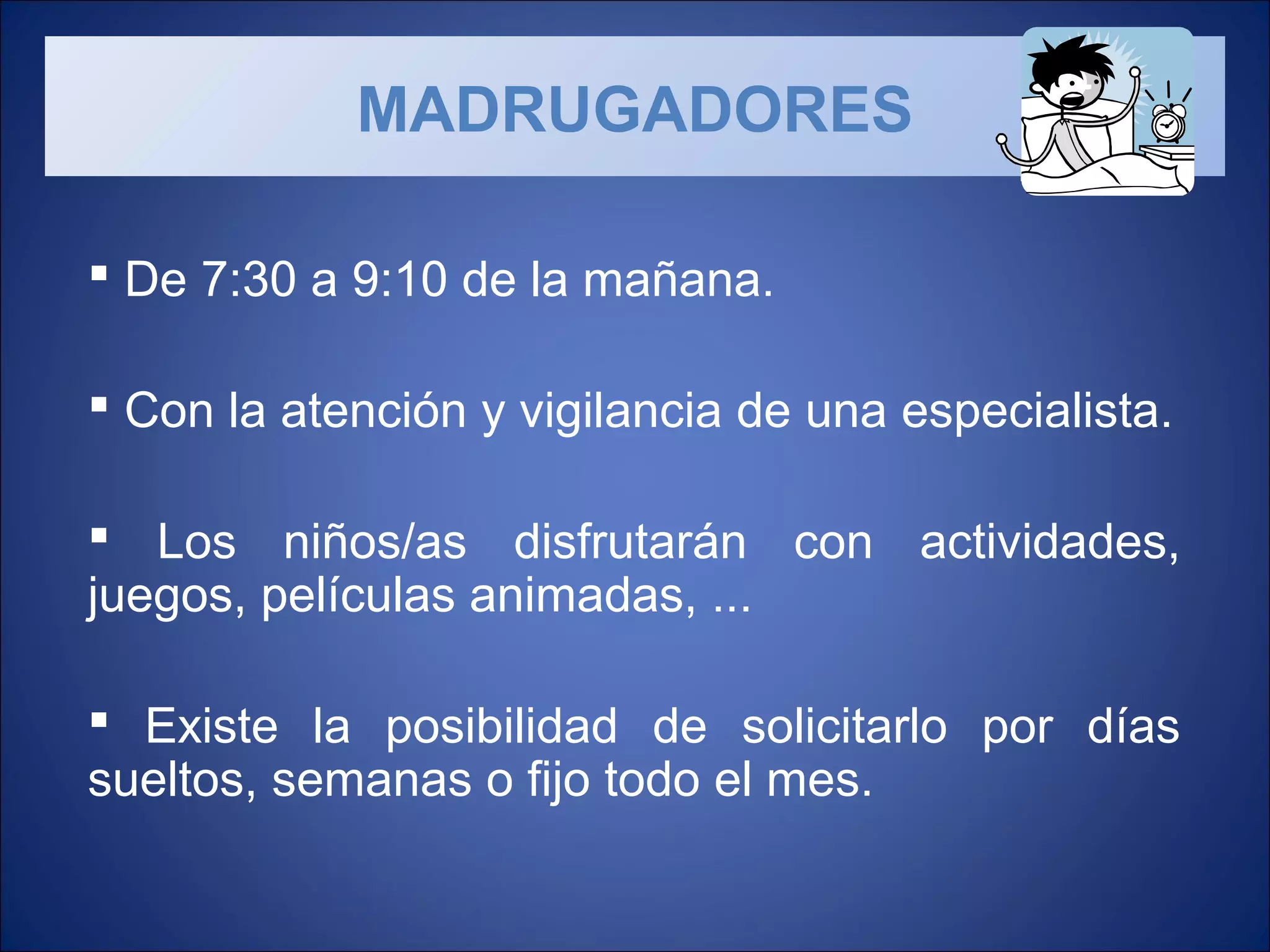  De 7:30 a 9:10 de la mañana.
Con la atención y vigilancia de una especialista.
Los niños/as disfrutarán con actividades,
juegos, películas animadas, ...
Existe la posibilidad de solicitarlo por días
sueltos, semanas o fijo todo el mes.
MADRUGADORES