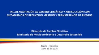 TALLER ADAPTACIÓN AL CAMBIO CLIMÁTICO Y ARTICULACIÓN CON
MECANISMOS DE REDUCCIÓN, GESTIÓN Y TRANSFERENCIA DE RIESGOS
Dirección de Cambio Climático
Ministerio de Medio Ambiente y Desarrollo Sostenible
Bogotá - Colombia
Abril 26 de 2016
 