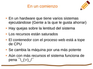 En un comienzo
● En un hardware que tiene varios sistemas
ejecutándose (Gente a la que le gusta ahorrar)
● Hay quejas sobre la lentitud del sistema
● Los recursos están saturados
● El contenedor con el proceso web está a tope
de CPU
● Se cambia la máquina por una más potente
● Aún con más recursos el sistema funciona de
pena ¯_(ツ)_/¯
 