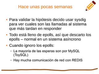 Hace unas pocas semanas
● Para validar la hipótesis decido usar sysdig
para ver cuales son las llamadas al sistema
que más tardan en responder
● Todo está lleno de epolls, así que descarto los
epolls – normal en un sistema asíncrono
● Cuando ignoro los epolls:
– La mayoría de las esperas son por MySQL
(ToySQL)
– Hay mucha comunicación de red con REDIS
 