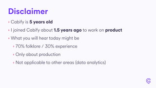 Disclaimer
‣ Cabify is 5 years old
‣ I joined Cabify about 1.5 years ago to work on product
‣ What you will hear today might be
‣ 70% folklore / 30% experience
‣ Only about production
‣ Not applicable to other areas (data analytics)
 