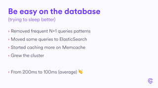 Be easy on the database
‣ Removed frequent N+1 queries patterns
‣ Moved some queries to ElasticSearch
‣ Started caching more on Memcache
‣ Grew the cluster
‣ From 200ms to 100ms (average) 👏
(trying to sleep better)
 