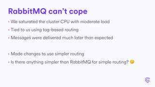 RabbitMQ can’t cope
‣ We saturated the cluster CPU with moderate load
‣ Tied to us using tag-based routing
‣ Messages were delivered much later than expected
‣ Made changes to use simpler routing
‣ Is there anything simpler than RabbitMQ for simple routing? 🤔
 