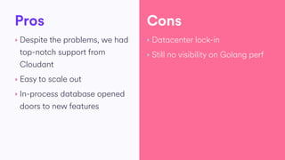 Pros
‣ Despite the problems, we had
top-notch support from
Cloudant
‣ Easy to scale out
‣ In-process database opened
doors to new features
‣ Datacenter lock-in
‣ Still no visibility on Golang perf
Cons
 
