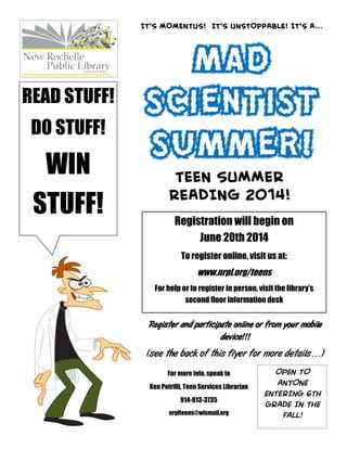 MAD
SCIENTIST
SUMMER!
IT’S MOMENTUS! IT’S UNSTOPPABLE! IT’S A...
TEEN SUMMER
READING 2014!
OPEN TO
ANYONE
ENTERING 6TH
GRADE IN THE
FALL!
Registration will begin on
June 20th 2014
To register online, visit us at:
www.nrpl.org/teens
For help or to register in person, visit the library’s
second floor information desk
READ STUFF!
DO STUFF!
WIN
STUFF!
Register and participate online or from your mobile
device!!!
(see the back of this flyer for more details…)
For more info, speak to
Ken Petrilli, Teen Services Librarian
914-813-3735
nrplteens@wlsmail.org
 