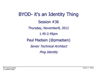 BYOD- it's an Identity Thing
                                    BYOD
                                   Session #36
                        Thursday, November8, 2012
        It's an 'identity' thing
                                 1.45-2.45pm

                            Paul Madsen (@pmadsen)
                              Senior Technical Architect
                                    Ping Identity



MIS Training Institute                                     Session # - Slide 1
© COMPANY NAME
 
