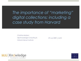 The importance of “marketing”
digital collections: including a
case study from Harvard


  Christine Madsen
  MjU Knowledge Consulting &   29 July 2009 | ALISS
  Oxford Internet Institute
 