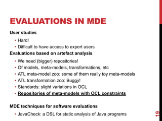 EVALUATIONS IN MDE
User studies
• Hard!
• Difficult to have access to expert users
Evaluations based on artefact analysis
• We need (bigger) repositories!
• Of models, meta-models, transformations, etc
• ATL meta-model zoo: some of them really toy meta-models
• ATL transformation zoo: Buggy!
• Standards: slight variations in OCL
• Repositories of meta-models with OCL constraints
MDE techniques for software evaluations
• JavaCheck: a DSL for static analysis of Java programs
19
 