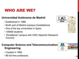 WHO ARE WE?
2
Universidad Autónoma de Madrid
• Established in 1968.
• North part of Madrid (campus Cantoblanco).
• One of the top universities in Spain.
• >30000 students
• “Excellence” campus with CSIC (Spanish Research
Council).
Computer Science and Telecommunication
Engineering.
• Created in 1992.
• 96 full time professors.
No se puede mostrar la imagen. Puede que su equipo no tenga suficiente memoria para abrir la imagen o que ésta esté dañada. Reinicie el equipo y, a continuación, abra el archivo de nuevo. Si sigue apareciendo la x roja, puede que tenga que borrar la imagen e insertarla de nuevo.
 