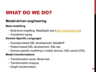 WHAT DO WE DO?
Model-driven engineering
Meta-modelling
• Multi-level modelling. MetaDepth tool (http://metadepth.org)
• A-posteriori typing
Domain-Specific Languages
• Example-based DSL developmemt. MetaBUP
• Pattern-based DSL development. DSL-tao
• Domain-specific modelling in mobile devices. DSL-comet (iOS).
Model transformations
• Transformation reuse. Bento tool.
• Transformation analysis.
• Graph transformation.
4
 