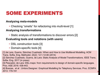 SOME EXPERIMENTS
Analysing meta-models
• Checking “smells” for refactoring into multi-level [1]
Analysing transformations
• Static analysis of transformations to discover errors [2]
Evaluating tools and notations (with users)
• DSL construction tools [3]
• Domain-specific tools [4]
6
[1] de Lara, Guerra, Sánchez Cuadrado: When and How to Use Multilevel Modelling. ACM
Trans. Softw. Eng. Methodol. 24(2): 12:1-12:46 (2014)
[2] Sánchez Cuadrado, Guerra, de Lara: Static Analysis of Model Transformations. IEEE Trans.
Softw. Eng. 2017 (in press)
[3] Pescador, de Lara: DSL-maps: from requirements to design of domain-specific languages.
Proc. ASE 2016: 438-443.
[4] Buezas, et al : Umbra Designer: Graphical Modelling for Telephony Services. Proc. ECMFA
2013: 179-191
 