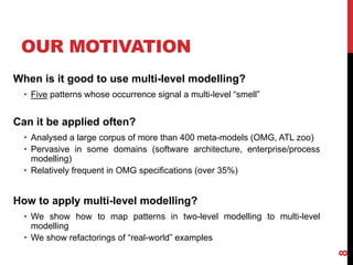 When is it good to use multi-level modelling?
• Five patterns whose occurrence signal a multi-level “smell”
Can it be applied often?
• Analysed a large corpus of more than 400 meta-models (OMG, ATL zoo)
• Pervasive in some domains (software architecture, enterprise/process
modelling)
• Relatively frequent in OMG specifications (over 35%)
How to apply multi-level modelling?
• We show how to map patterns in two-level modelling to multi-level
modelling
• We show refactorings of “real-world” examples
OUR MOTIVATION
8
 