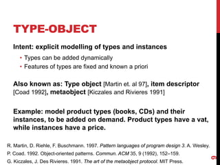 TYPE-OBJECT
9
Intent: explicit modelling of types and instances
• Types can be added dynamically
• Features of types are fixed and known a priori
Also known as: Type object [Martin et. al 97], item descriptor
[Coad 1992], metaobject [Kiczales and Rivieres 1991]
Example: model product types (books, CDs) and their
instances, to be added on demand. Product types have a vat,
while instances have a price.
R. Martin, D. Riehle, F. Buschmann. 1997. Pattern languages of program design 3. A. Wesley.
P. Coad. 1992. Object-oriented patterns. Commun. ACM 35, 9 (1992), 152–159.
G. Kiczales, J. Des Rivieres. 1991. The art of the metaobject protocol. MIT Press.
 