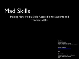 Mad Skills	

Making New Media Skills Accessible to Students and
Teachers Alike	

Erin Reilly	

Research Director	

Project New Media Literacies	

USC Annenberg School for Communication	

	

ebreilly @twitter	

www.newmedialiteracies.org	

	

and	

	

Flourish Klink	

Research Assistant / CMS grad student	

Project New Media Literacies	

MIT	

 