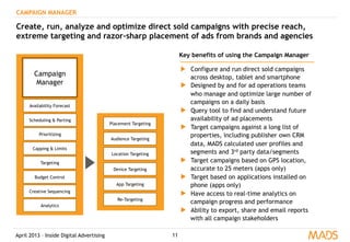 April 2013 – Inside Digital Advertising
Campaign
Manager
CAMPAIGN MANAGER
Create, run, analyze and optimize direct sold campaigns with precise reach,
extreme targeting and razor-sharp placement of ads from brands and agencies
Key benefits of using the Campaign Manager
▶  Configure and run direct sold campaigns
across desktop, tablet and smartphone
▶  Designed by and for ad operations teams
who manage and optimize large number of
campaigns on a daily basis
▶  Query tool to find and understand future
availability of ad placements
▶  Target campaigns against a long list of
properties, including publisher own CRM
data, MADS calculated user profiles and
segments and 3rd party data/segments
▶  Target campaigns based on GPS location,
accurate to 25 meters (apps only)
▶  Target based on applications installed on
phone (apps only)
▶  Have access to real-time analytics on
campaign progress and performance
▶  Ability to export, share and email reports
with all campaign stakeholders
Scheduling & Parting
Prioritizing
Capping & Limits
Targeting
Budget Control
Creative Sequencing
Availability Forecast
Analytics
Placement Targeting
Location Targeting
Device Targeting
Audience Targeting
App Targeting
Re-Targeting
11
 