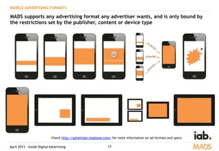 April 2013 – Inside Digital Advertising 17
MOBILE ADVERTISING FORMATS
MADS supports any advertising format any advertiser wants, and is only bound by
the restrictions set by the publisher, content or device type
Check http://advertiser.madsone.com/ for more information on ad formats and specs
 