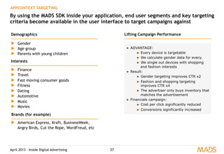 April 2013 – Inside Digital Advertising 27
APPCONTEXT TARGETING
By using the MADS SDK inside your application, end user segments and key targeting
criteria become available in the user interface to target campaigns against
▶  Gender
▶  Age group
▶  Parents with young children
▶  Finance
▶  Travel
▶  Fast moving consumer goods
▶  Fitness
▶  Dating
▶  Automotive
▶  Music
▶  Movies
▶  American Express, Kraft, BusinessWeek,
Angry Birds, Cut the Rope, WordFreud, etc
Demographics
Interests
Brands (for example)
▶  ADVANTAGE:
▶  Every device is targetable
▶  We calculate gender data for every.
▶  We single out devices with shopping
and fashion interests
▶  Result:
▶  Gender targeting improves CTR x2
▶  Fashion and shopping targeting
improves CTR x4
▶  The advertiser only buys inventory that
matches the advertisement
▶  Financials campaign:
▶  Cost per click significantly reduced
▶  Conversions significantly increased
Lifting Campaign Performance
 