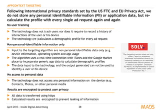 April 2013 – Inside Digital Advertising 28
APPCONTEXT TARGETING
Following international privacy standards set by the US FTC and EU Privacy Act, we
do not store any personal identifiable information (PII) or application data, but re-
calculate the profile with every single ad request again and again
▶  The technology does not track users nor does it require to record a history of
interactions of the user or his device
▶  The technology (re-)calculates a demographic profile for every ad request
▶  Input to the targeting algorithm are non personal identifiable data only (e.g.
device information, operating system and app usage
▶  The algorithm uses a real-time connection with iTunes and the Google Market
place to incorporate generic app data to calculate demographic profiles
▶  The data input to the technology, and the output generated can not be used to
identify a user or his device
▶  The technology does not access any personal information on the device (e.g.
Contacts, Photos, or other personal media
▶  All data is transferred using https
▶  Calculated results are encrypted to prevent leaking of information
No user tracking
Non-personal-identifiable information only
No access to personal data
Results are encrypted to protect user privacy
 