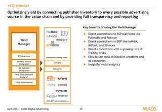 April 2013 – Inside Digital Advertising 30
YIELD MANAGER
Optimizing yield by connecting publisher inventory to every possible advertising
source in the value chain and by providing full transparency and reporting
Yield
Manager
RTB Auctions
Demand Source
Integration
Real-Time Demand
Analytics
Yield Optimization
Key benefits of using the Yield Manager
▶  Direct connections to SSP platforms like
Pubmatic and Rubicon
▶  Direct connections to DSP like InMobi,
Adfonic and 20 more
▶  Direct connections with a growing lists of
Trading Desks
▶  Easy to use tools to blacklist creatives and
ad categories
▶  Insightful yield analytics
Ad Network
Integration
Networks
And 20+ more networks…
Demand
And more coming soon…
 