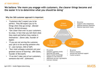 April 2013 – Inside Digital Advertising
AT YOUR SERVICE
We believe ‘the more you engage with customers, the clearer things become and
the easier it is to determine what you should be doing’
Client
Services
Account
& Yield
Management
Solution
Development
CUSTOMER
•  Re-active
•  Supports with integrations
•  Resolves platform questions
•  Resolves operations issues
•  Pro-active
•  Analyses customer trends
•  Optimize RTB yields
•  Shares market knowledge
•  Updates on new features
•  Additional services, eg analytics
•  Contract renewal
•  Re-active
•  Feature requests
•  Second line technical support
•  Custom projects
Why the 360 customer approach is important
•  ‘Customers don’t expect you to be
perfect. They DO expect you to fix
things when they go wrong’. (Donald
Porter, British Airways)
•  ‘Get closer than ever to your customers.
So close, in fact that you tell them what
they need well before they realize it
themselves’. (Steve Jobs, founder of
Apple)
•  ‘If you are not serving the customer,
your job is to be serving someone who
is’. (Jan Carlzon, CEO of SAP)
•  ‘Your most unhappy customers are your
greatest source of learning’. (Bill Gates,
founder of Microsoft)
•  ‘If we don’t take care of our customers,
someone else will’. (Unknown)
32
 