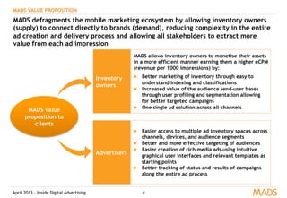 April 2013 – Inside Digital Advertising 4
MADS VALUE PROPOSITION
MADS defragments the mobile marketing ecosystem by allowing inventory owners
(supply) to connect directly to brands (demand), reducing complexity in the entire
ad creation and delivery process and allowing all stakeholders to extract more
value from each ad impression
Inventory
owners
MADS allows inventory owners to monetise their assets
in a more efficient manner earning them a higher eCPM
(revenue per 1000 impressions) by:
▶  Better marketing of inventory through easy to
understand indexing and classifications
▶  Increased value of the audience (end-user base)
through user profiling and segmentation allowing
for better targeted campaigns
▶  One single ad solution across all channels
Advertisers
▶  Easier access to multiple ad inventory spaces across
channels, devices, and audience segments
▶  Better and more effective targeting of audiences
▶  Easier creation of rich media ads using intuitive
graphical user interfaces and relevant templates as
starting points
▶  Better tracking of status and results of campaigns
along the entire ad process
MADS value
proposition to
clients
 