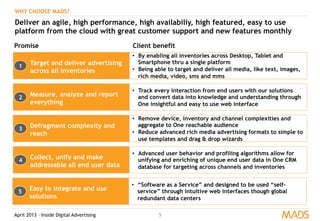 April 2013 – Inside Digital Advertising 5
WHY CHOOSE MADS?
Deliver an agile, high performance, high availabiliy, high featured, easy to use
platform from the cloud with great customer support and new features monthly
Target and deliver advertising
across all inventories
•  By enabling all inventories across Desktop, Tablet and
Smartphone thru a single platform
•  Being able to target and deliver all media, like text, images,
rich media, video, sms and mms
Promise Client benefit
Measure, analyze and report
everything
•  Track every interaction from end users with our solutions
and convert data into knowledge and understanding through
One insightful and easy to use web interface
Defragment complexity and
reach
•  Remove device, inventory and channel complexities and
aggregate to One reachable audience
•  Reduce advanced rich media advertising formats to simple to
use templates and drag & drop wizards
Collect, unify and make
addressable all end user data
•  Advanced user behavior and profiling algorithms allow for
unifying and enriching of unique end user data in One CRM
database for targeting across channels and inventories
Easy to integrate and use
solutions
•  “Software as a Service” and designed to be used “self-
service” through intuitive web interfaces though global
redundant data centers
1
2
5
4
3
 