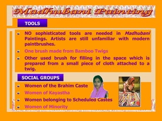 TOOLS

 NO sophisticated tools are needed in Madhubani
 Paintings. Artists are still unfamiliar with modern
 paintbrushes.
 One brush made from Bamboo Twigs
 Other used brush for filling in the space which is
 prepared from a small piece of cloth attached to a
 twig.
SOCIAL GROUPS
 Women of the Brahim Caste
 Women of Kayastha
 Women belonging to Scheduled Castes
 Women of Minority
 