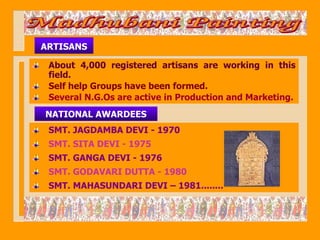 ARTISANS

 About 4,000 registered artisans are working in this
 field.
 Self help Groups have been formed.
 Several N.G.Os are active in Production and Marketing.
NATIONAL AWARDEES
 SMT. JAGDAMBA DEVI - 1970
 SMT. SITA DEVI - 1975
 SMT. GANGA DEVI - 1976
 SMT. GODAVARI DUTTA - 1980
 SMT. MAHASUNDARI DEVI – 1981........
 