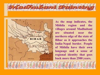 As the map indicates, the
Mithila region and the
villages around Madhubani
are situated near the
northern edge of the state of
Bihar as it approaches the
India-Nepal border. People
of Mithila have their own
language and a sense of
regional identity that goes
back more than 2500 years.
 