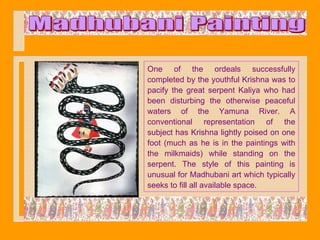One of the ordeals successfully
completed by the youthful Krishna was to
pacify the great serpent Kaliya who had
been disturbing the otherwise peaceful
waters of the Yamuna River. A
conventional representation of the
subject has Krishna lightly poised on one
foot (much as he is in the paintings with
the milkmaids) while standing on the
serpent. The style of this painting is
unusual for Madhubani art which typically
seeks to fill all available space.
 