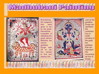 Brandishing     Just as the
the weapons     goddess
that    were    Durga can
given to her    represent
by the gods,    the
themselves      combined
incapable of    fury or
defeating the   wrath
great demon     (krodha) of
Mahisha, the    the gods,
warrior         the
goddess         goddess
Durga sets      Kali can
off on her      represent
lion vehicle    the
to find and     concentrat
destroy him.    ed fury of
                Durga.
 